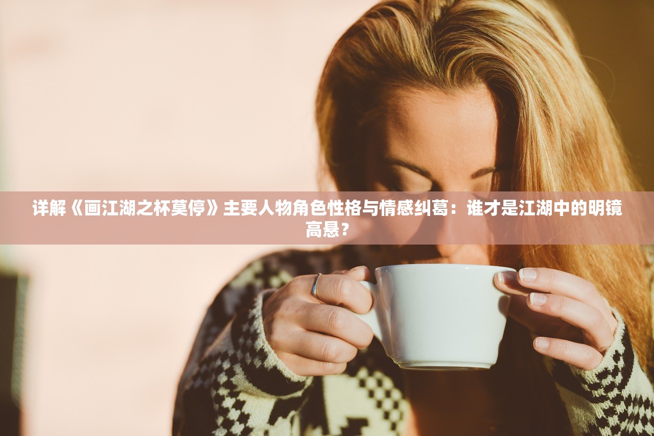 详解《画江湖之杯莫停》主要人物角色性格与情感纠葛：谁才是江湖中的明镜高悬？