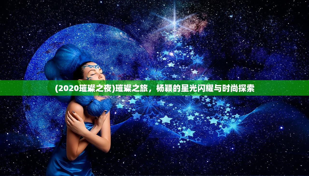 (2020璀璨之夜)璀璨之旅，杨颖的星光闪耀与时尚探索