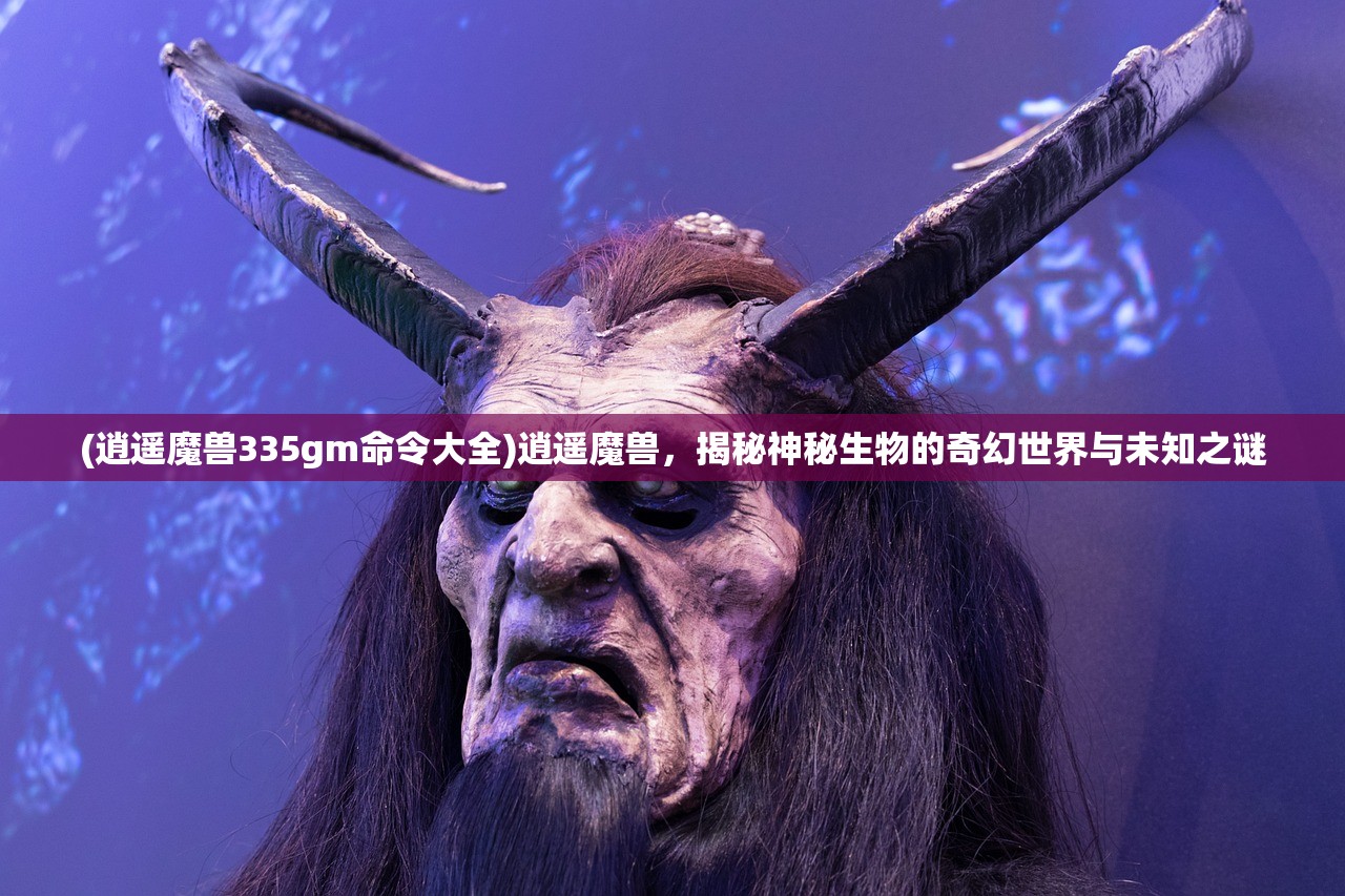 (逍遥魔兽335gm命令大全)逍遥魔兽，揭秘神秘生物的奇幻世界与未知之谜