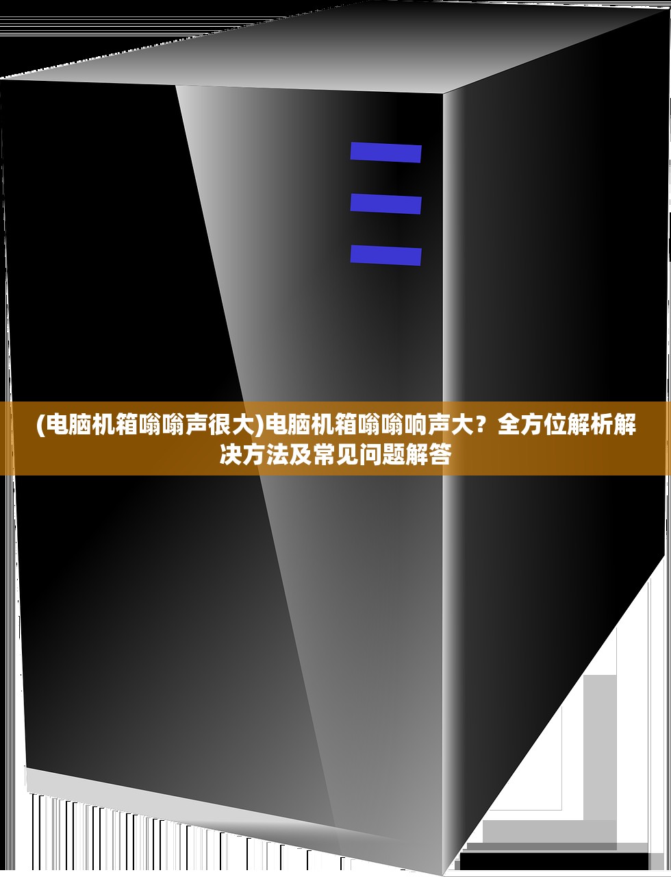 (电脑机箱嗡嗡声很大)电脑机箱嗡嗡响声大？全方位解析解决方法及常见问题解答