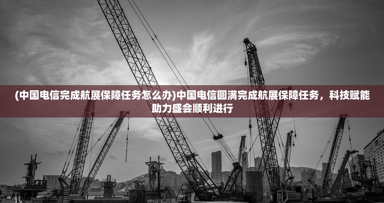 (中国电信完成航展保障任务怎么办)中国电信圆满完成航展保障任务，科技赋能助力盛会顺利进行