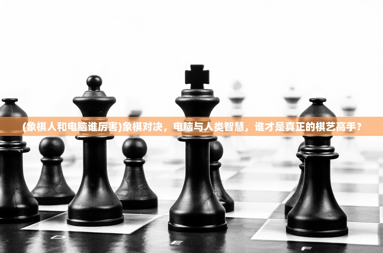 (象棋人和电脑谁厉害)象棋对决，电脑与人类智慧，谁才是真正的棋艺高手？