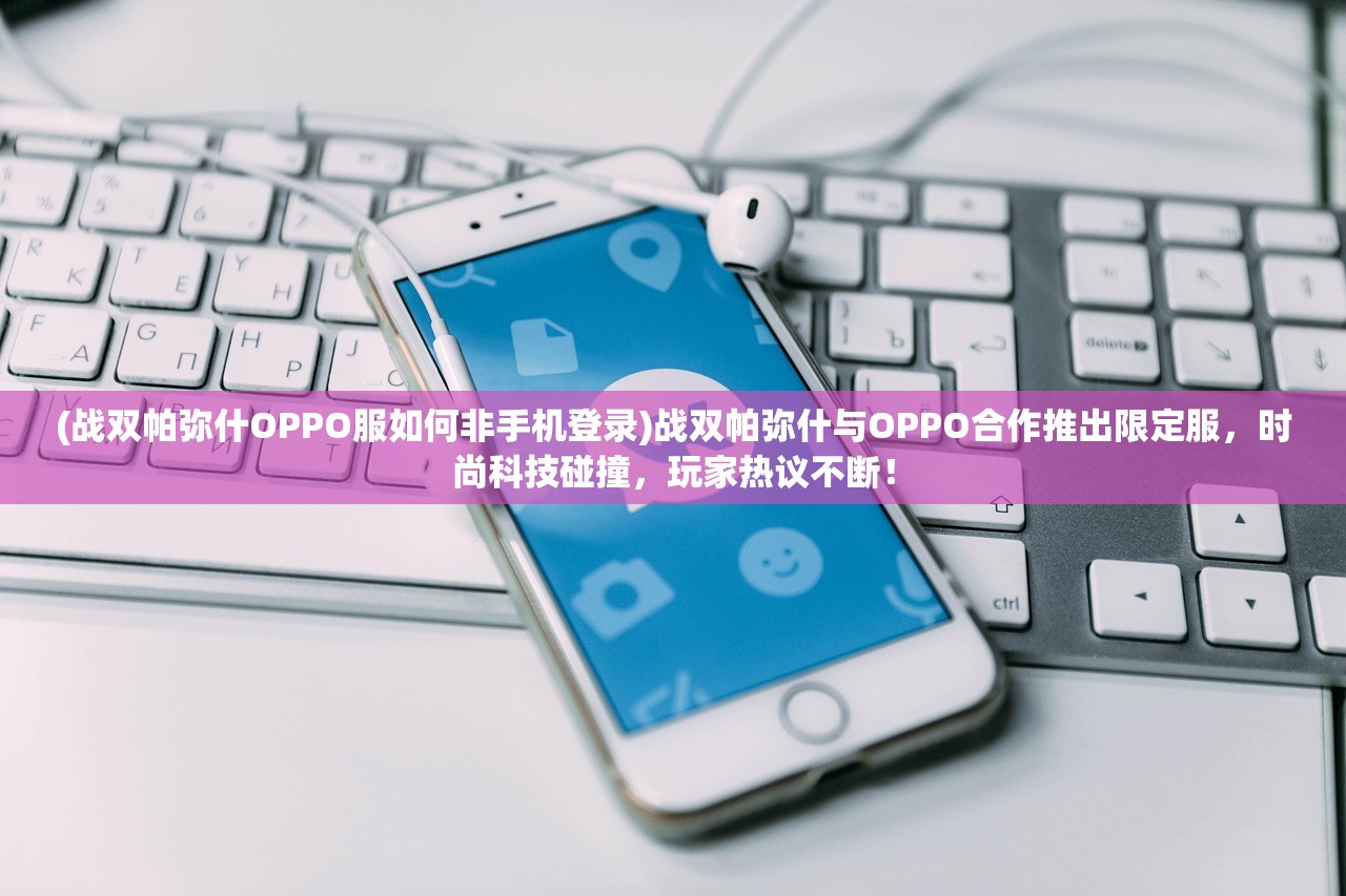 (战双帕弥什OPPO服如何非手机登录)战双帕弥什与OPPO合作推出限定服，时尚科技碰撞，玩家热议不断！