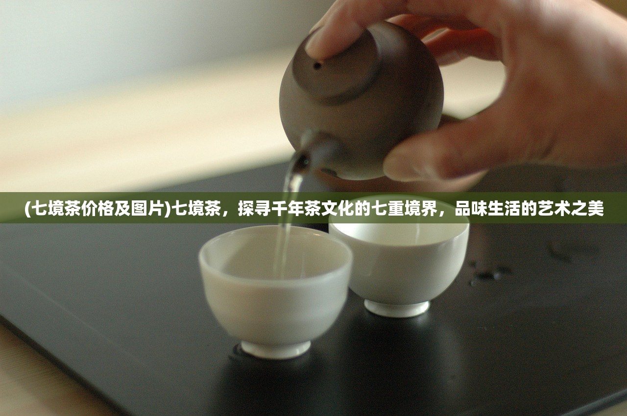 (七境茶价格及图片)七境茶，探寻千年茶文化的七重境界，品味生活的艺术之美