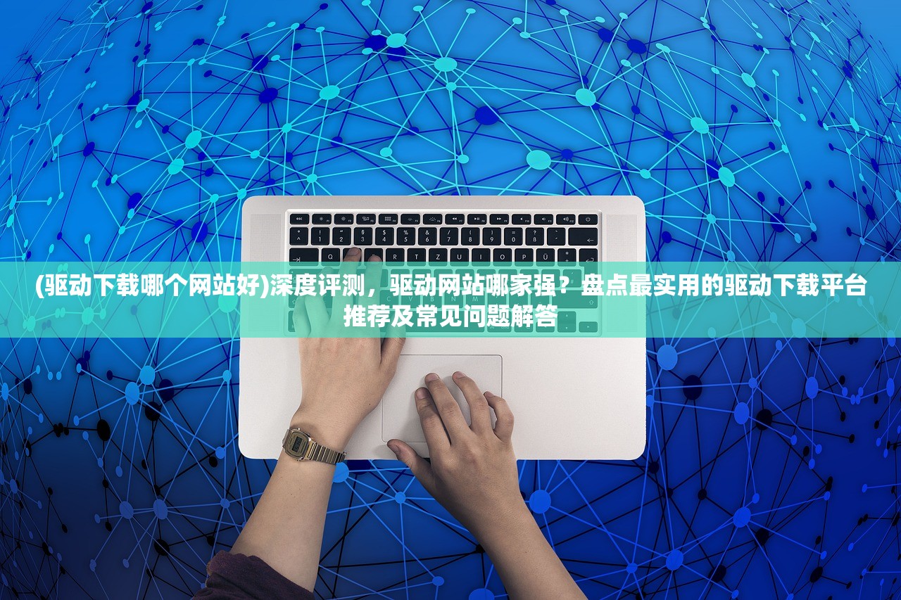 (驱动下载哪个网站好)深度评测，驱动网站哪家强？盘点最实用的驱动下载平台推荐及常见问题解答
