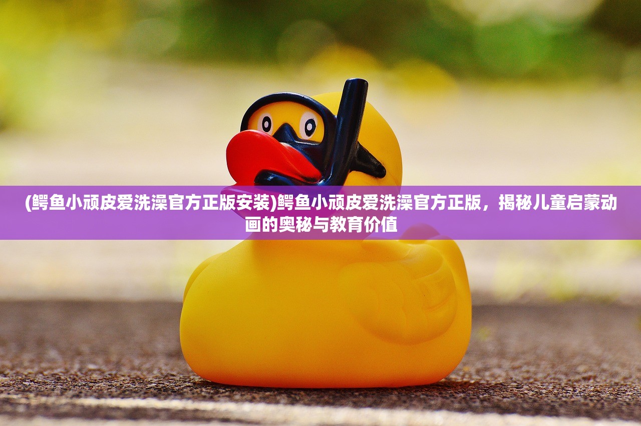 (鳄鱼小顽皮爱洗澡官方正版安装)鳄鱼小顽皮爱洗澡官方正版，揭秘儿童启蒙动画的奥秘与教育价值