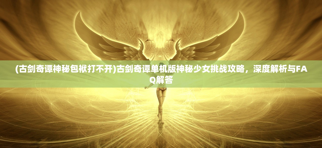 (古剑奇谭神秘包袱打不开)古剑奇谭单机版神秘少女挑战攻略，深度解析与FAQ解答