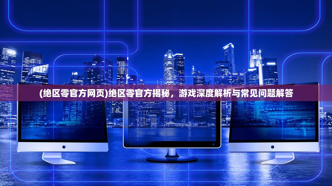 (绝区零官方网页)绝区零官方揭秘，游戏深度解析与常见问题解答