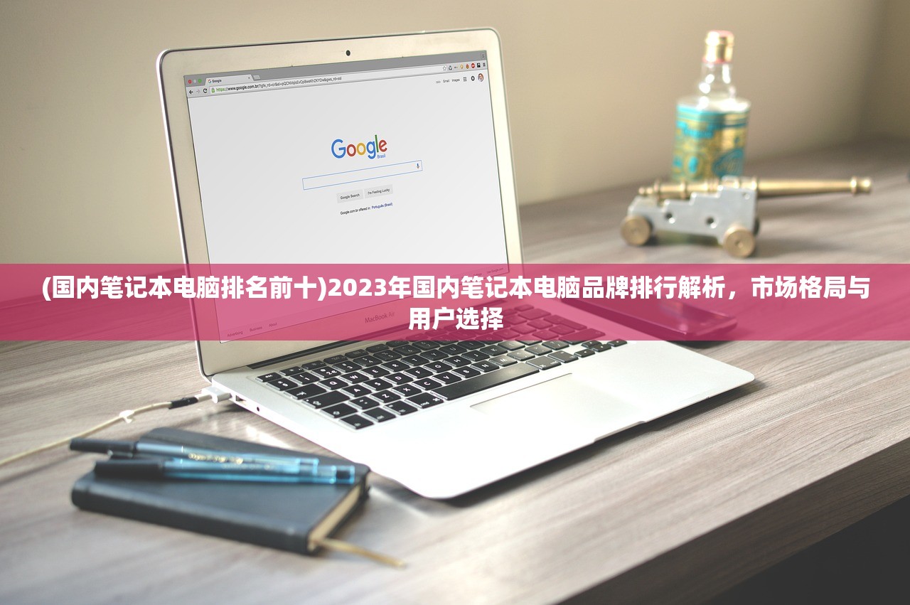 (国内笔记本电脑排名前十)2023年国内笔记本电脑品牌排行解析，市场格局与用户选择